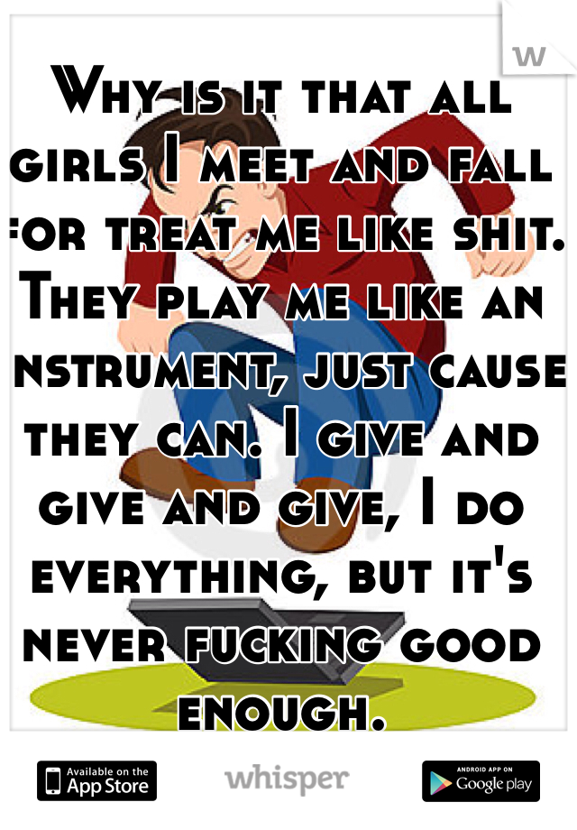 Why is it that all girls I meet and fall for treat me like shit. They play me like an instrument, just cause they can. I give and give and give, I do everything, but it's never fucking good enough.