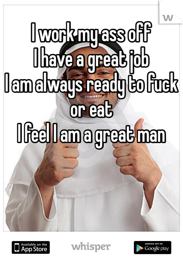 I work my ass off 
I have a great job
I am always ready to fuck or eat
I feel I am a great man