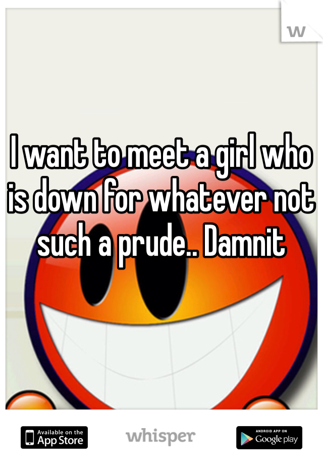 I want to meet a girl who is down for whatever not such a prude.. Damnit 