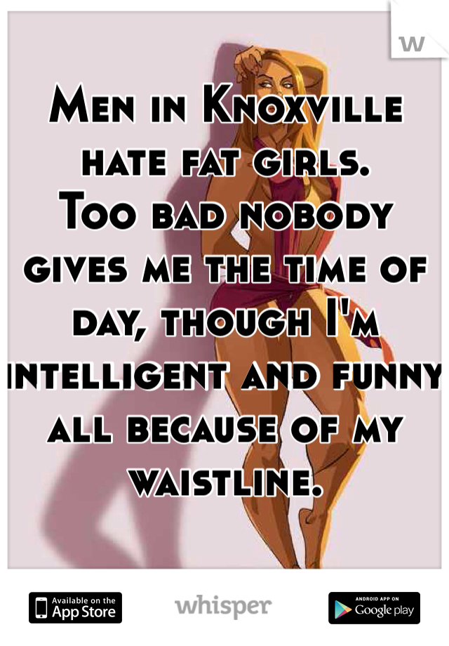 Men in Knoxville hate fat girls.  
Too bad nobody gives me the time of day, though I'm intelligent and funny all because of my waistline.  
