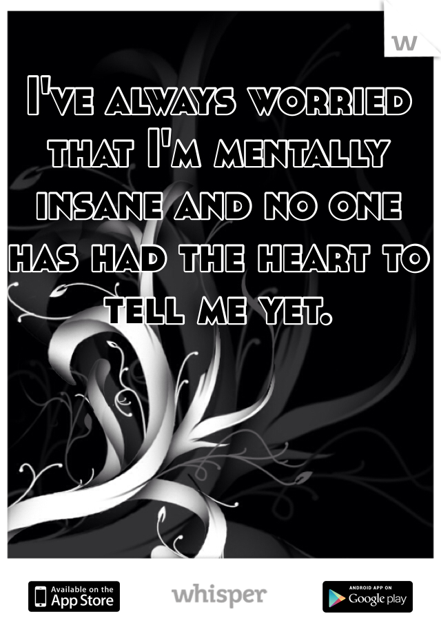 I've always worried that I'm mentally insane and no one has had the heart to tell me yet.