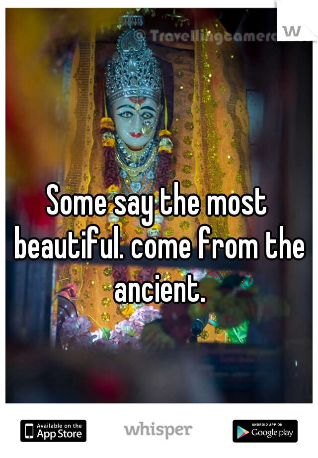 Some say the most beautiful. come from the ancient.
