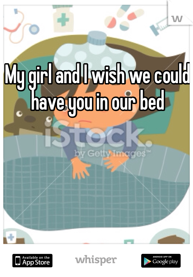 My girl and I wish we could have you in our bed