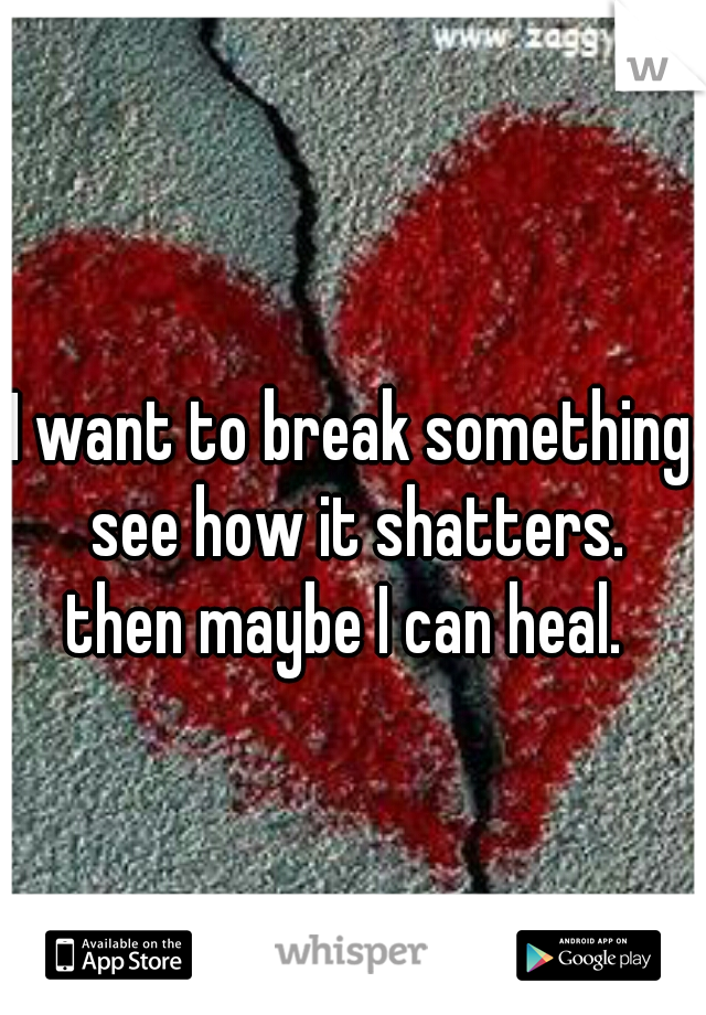 I want to break something see how it shatters.
then maybe I can heal. 