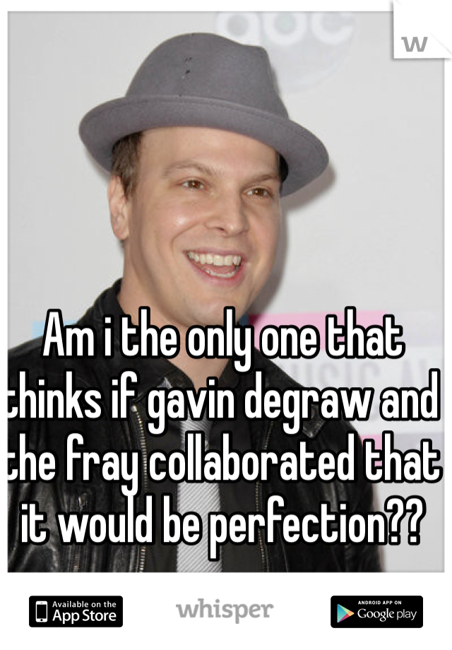 Am i the only one that thinks if gavin degraw and the fray collaborated that it would be perfection?? 