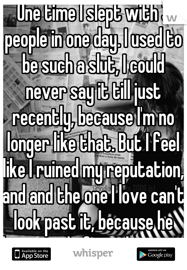 One time I slept with 3 people in one day. I used to be such a slut, I could never say it till just recently, because I'm no longer like that. But I feel like I ruined my reputation, and and the one I love can't look past it, because he knew me before that part of my life as well. I hate myself for it, and I don't know what to do.. I just want to start over...