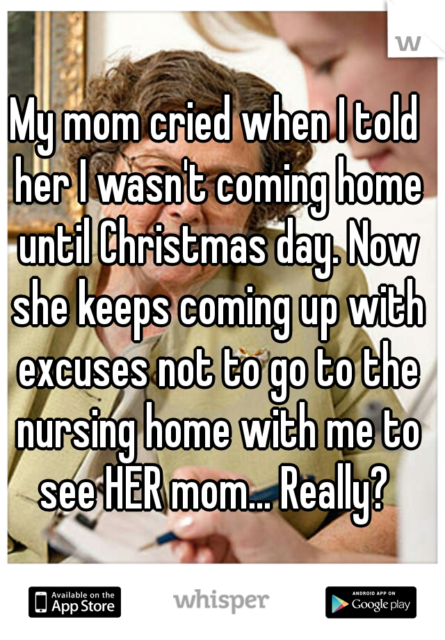 My mom cried when I told her I wasn't coming home until Christmas day. Now she keeps coming up with excuses not to go to the nursing home with me to see HER mom... Really? 