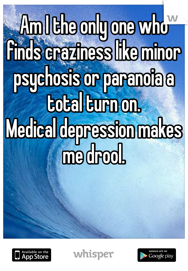 Am I the only one who finds craziness like minor psychosis or paranoia a total turn on.
Medical depression makes me drool.