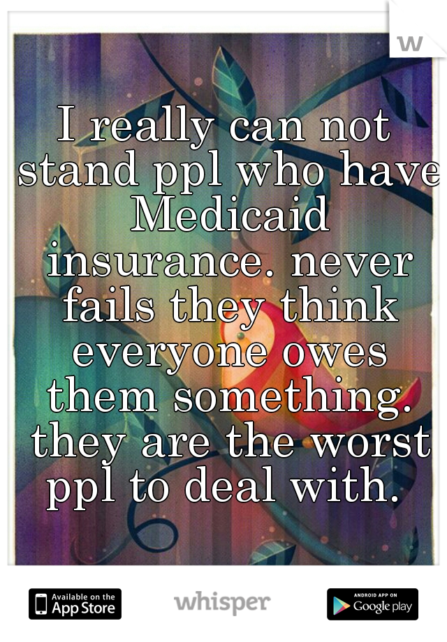 I really can not stand ppl who have Medicaid insurance. never fails they think everyone owes them something. they are the worst ppl to deal with. 