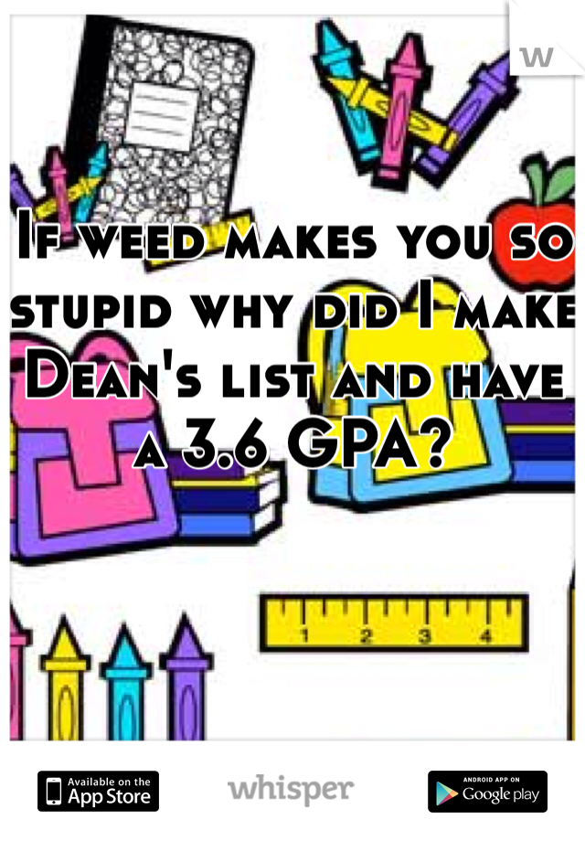 

If weed makes you so stupid why did I make Dean's list and have a 3.6 GPA? 