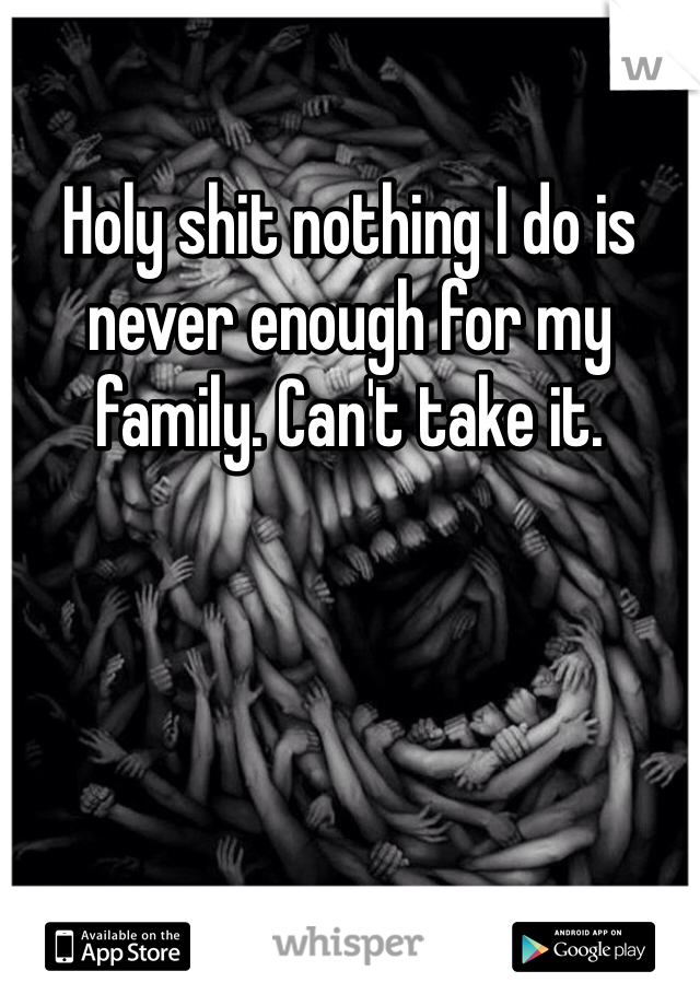 Holy shit nothing I do is never enough for my family. Can't take it.