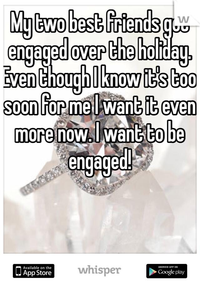 My two best friends got engaged over the holiday. Even though I know it's too soon for me I want it even more now. I want to be engaged!