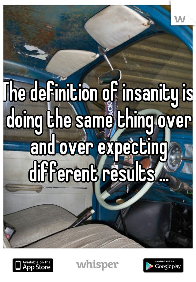 The definition of insanity is doing the same thing over and over expecting different results ...