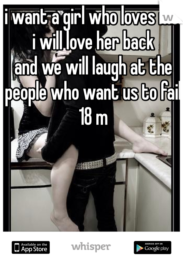 i want a girl who loves me. 
i will love her back
and we will laugh at the people who want us to fail
18 m