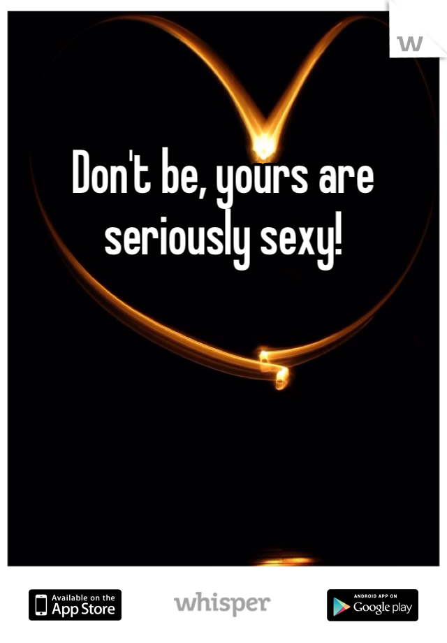 Don't be, yours are seriously sexy!