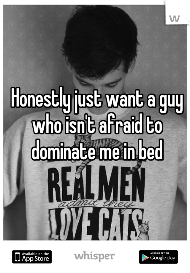 Honestly just want a guy who isn't afraid to dominate me in bed