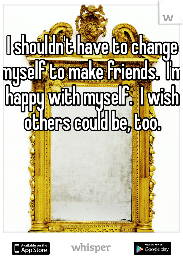 I shouldn't have to change myself to make friends.  I'm happy with myself.  I wish others could be, too.  
