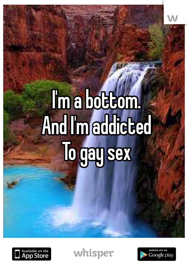 I'm a bottom. 
And I'm addicted
To gay sex