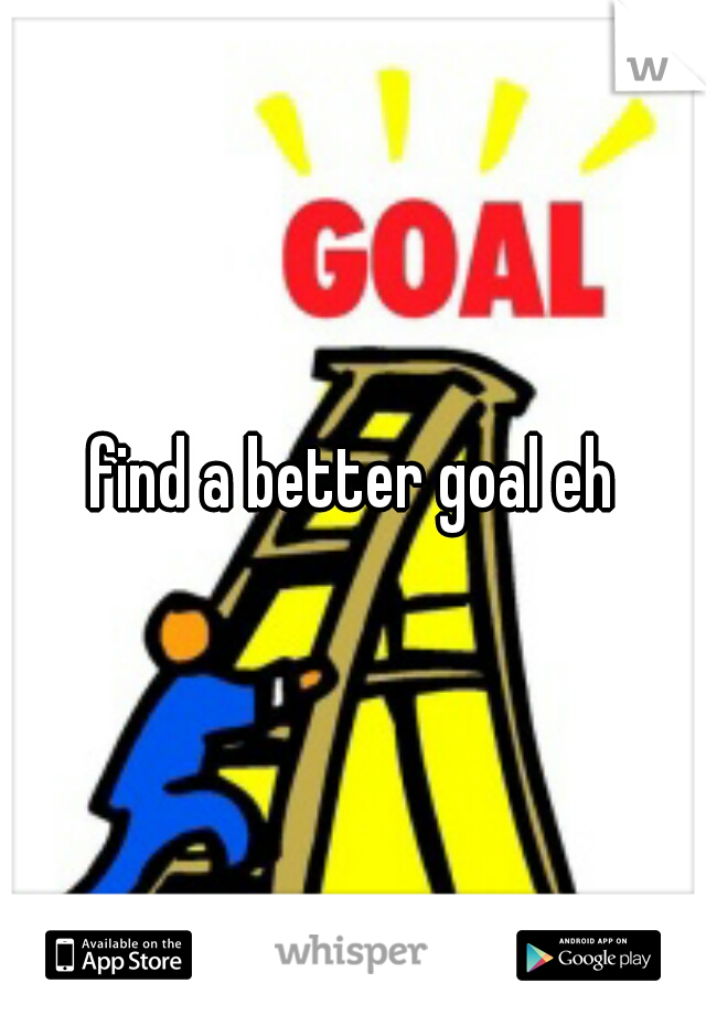 find a better goal eh