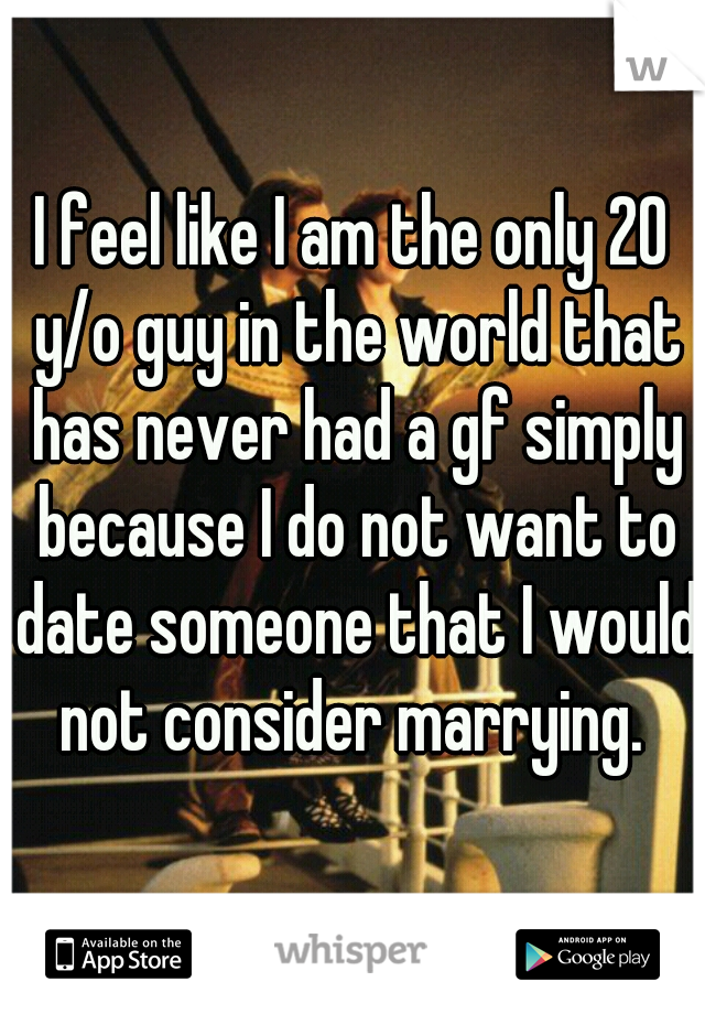 I feel like I am the only 20 y/o guy in the world that has never had a gf simply because I do not want to date someone that I would not consider marrying. 