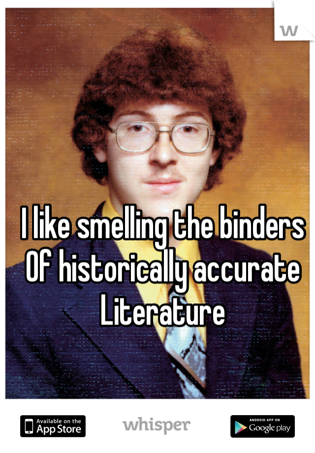 I like smelling the binders 
Of historically accurate Literature 