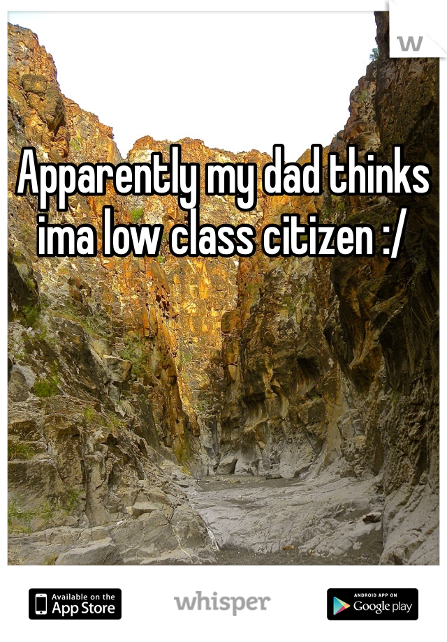 Apparently my dad thinks ima low class citizen :/