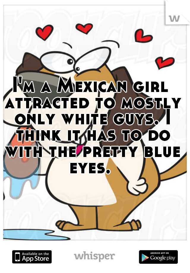 I'm a Mexican girl attracted to mostly only white guys. I think it has to do with the pretty blue eyes. 