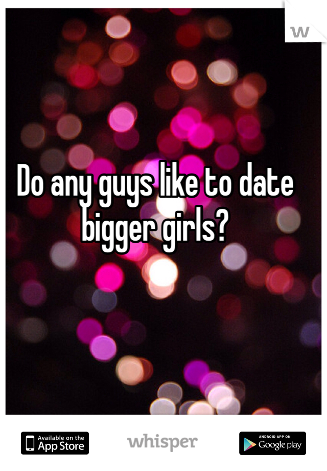 Do any guys like to date bigger girls?