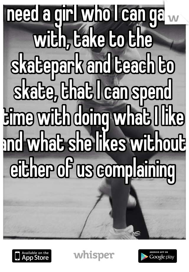 I need a girl who I can game with, take to the skatepark and teach to skate, that I can spend time with doing what I like and what she likes without either of us complaining