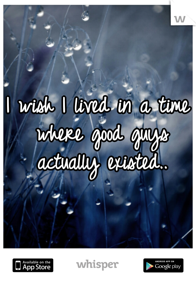 I wish I lived in a time where good guys actually existed..