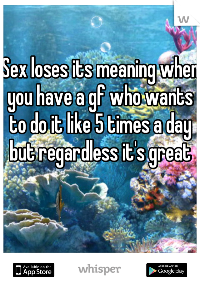 Sex loses its meaning when you have a gf who wants to do it like 5 times a day but regardless it's great
