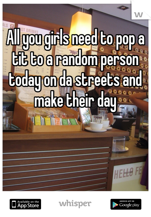 All you girls need to pop a tit to a random person today on da streets and make their day