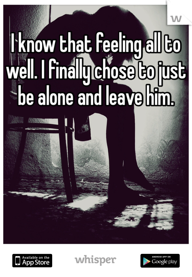 I know that feeling all to well. I finally chose to just be alone and leave him.