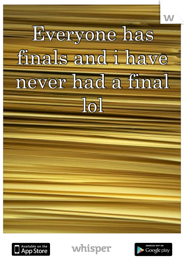 Everyone has finals and i have never had a final lol