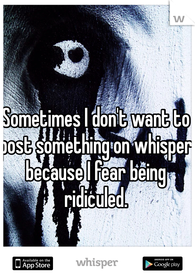 Sometimes I don't want to post something on whisper because I fear being ridiculed.