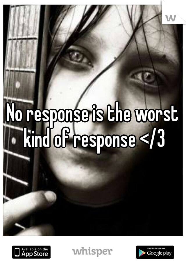 No response is the worst kind of response </3