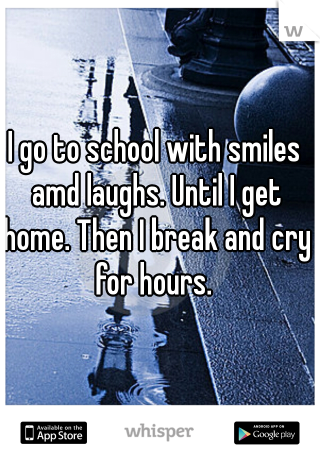 I go to school with smiles amd laughs. Until I get home. Then I break and cry for hours. 