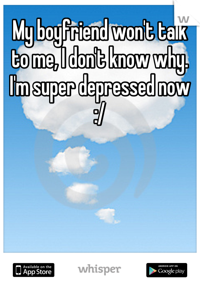 My boyfriend won't talk to me, I don't know why. I'm super depressed now :/
