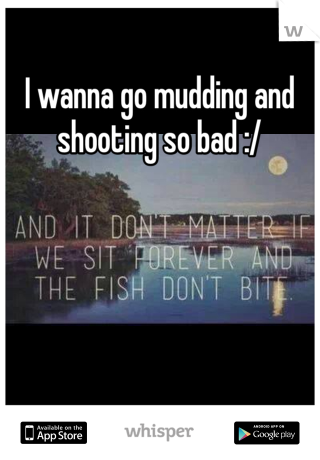 I wanna go mudding and shooting so bad :/
