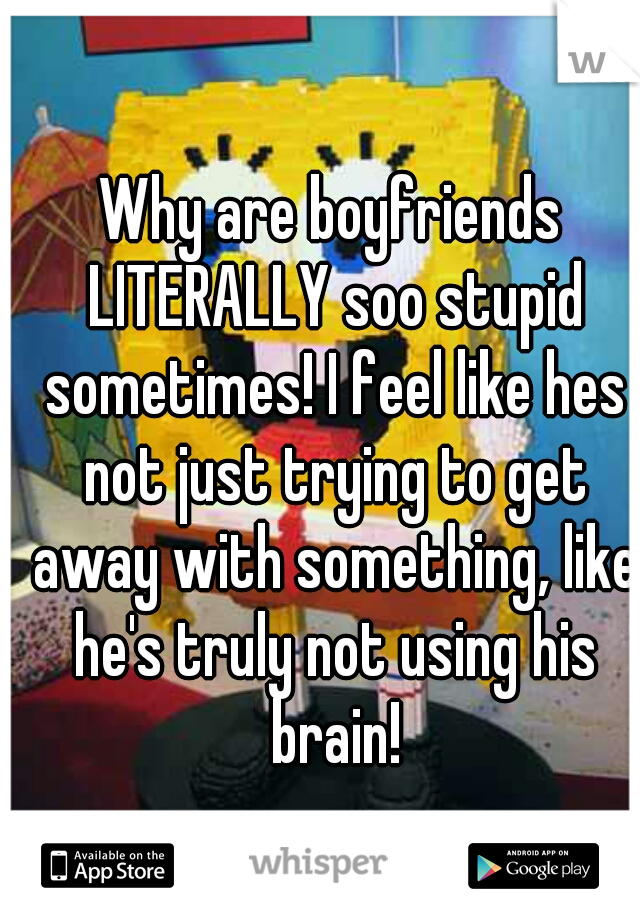 Why are boyfriends LITERALLY soo stupid sometimes! I feel like hes not just trying to get away with something, like he's truly not using his brain!