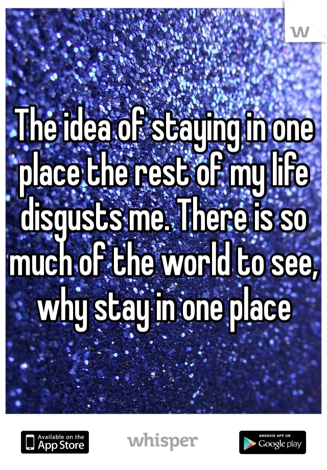 The idea of staying in one place the rest of my life disgusts me. There is so much of the world to see, why stay in one place 
