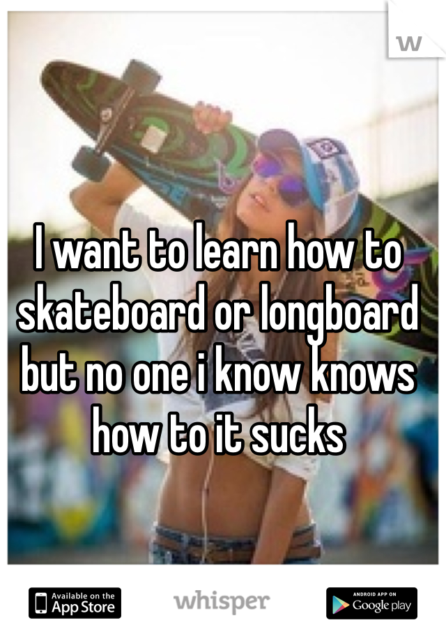 I want to learn how to skateboard or longboard but no one i know knows how to it sucks