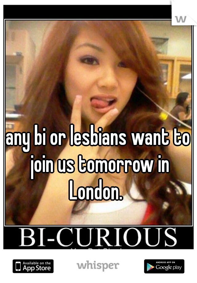 any bi or lesbians want to join us tomorrow in London.  