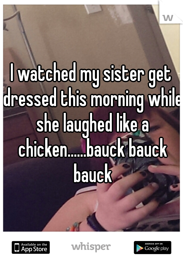 I watched my sister get dressed this morning while she laughed like a chicken......bauck bauck bauck