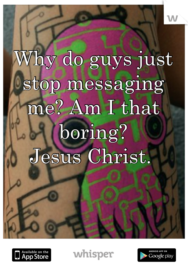 Why do guys just stop messaging me? Am I that boring? 
Jesus Christ. 