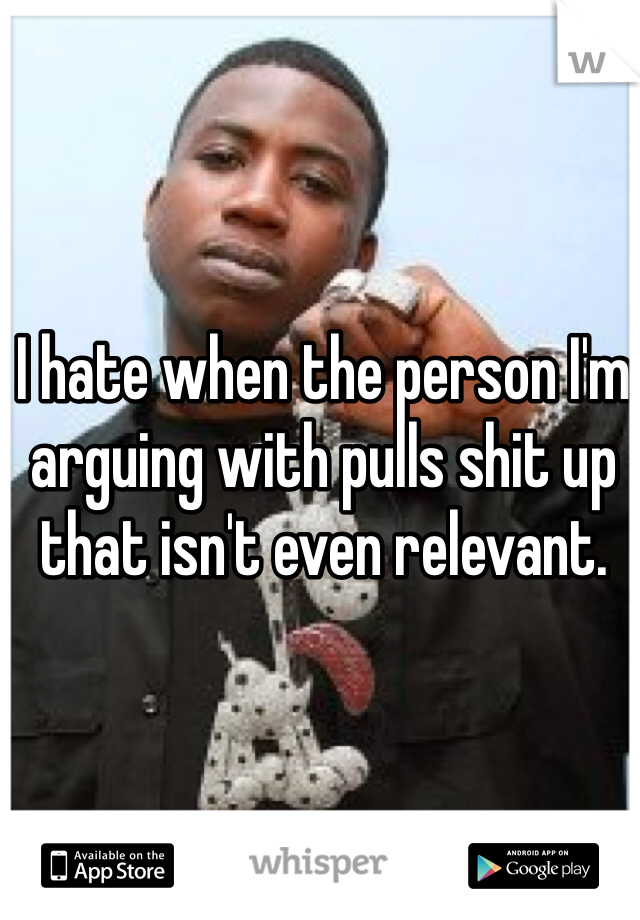 I hate when the person I'm arguing with pulls shit up that isn't even relevant. 