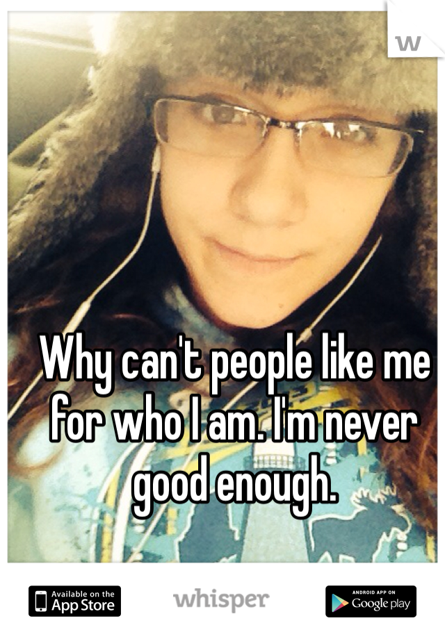 Why can't people like me for who I am. I'm never good enough.