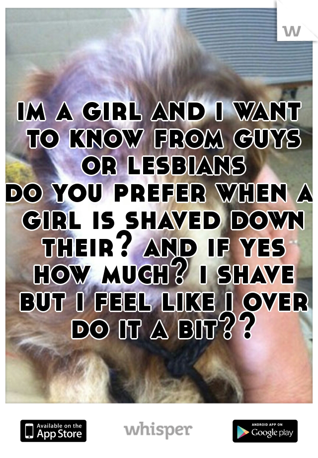 im a girl and i want to know from guys or lesbians
do you prefer when a girl is shaved down their? and if yes how much? i shave but i feel like i over do it a bit??