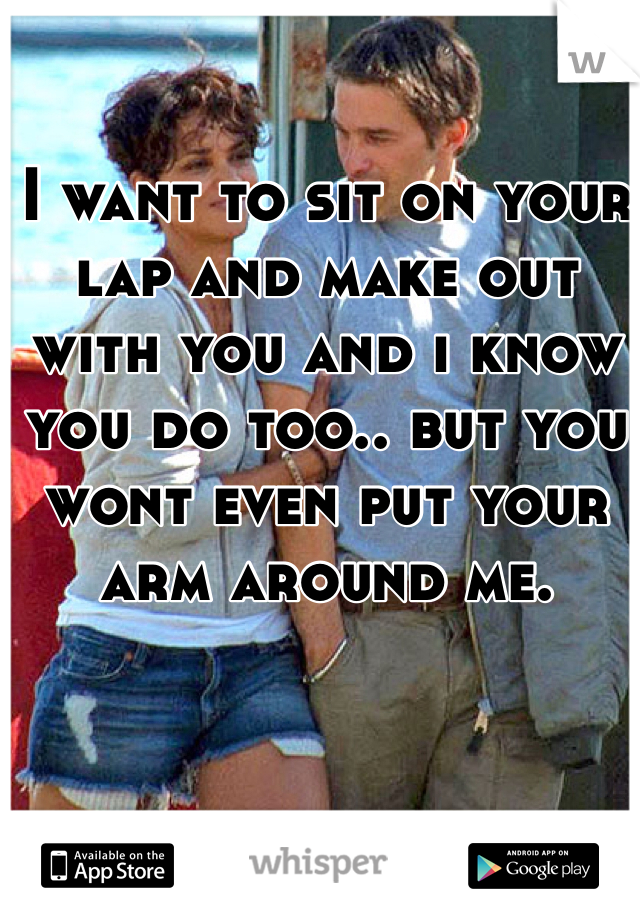 I want to sit on your lap and make out with you and i know you do too.. but you wont even put your arm around me. 