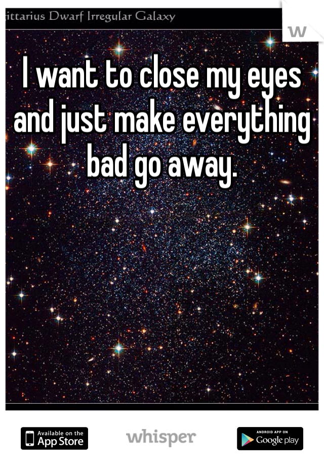 I want to close my eyes and just make everything bad go away. 